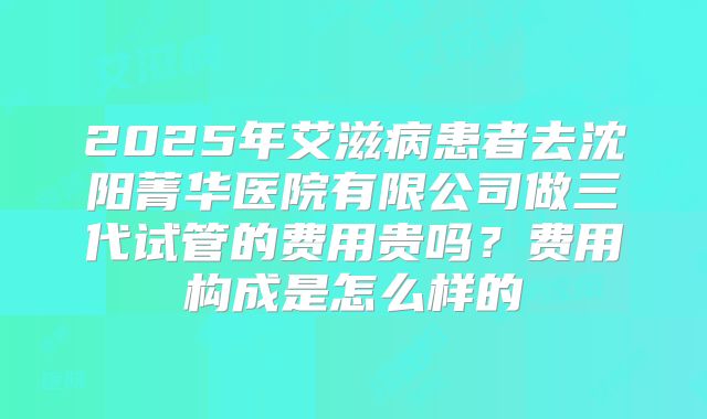 2025年艾滋病患者去沈阳菁华医院有限公司做三代试管的费用贵吗？费用构成是怎么样的