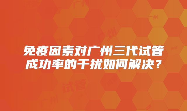 免疫因素对广州三代试管成功率的干扰如何解决？