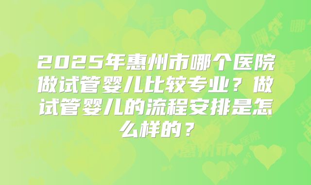 2025年惠州市哪个医院做试管婴儿比较专业?做试管婴儿的流程安排是怎么样的?