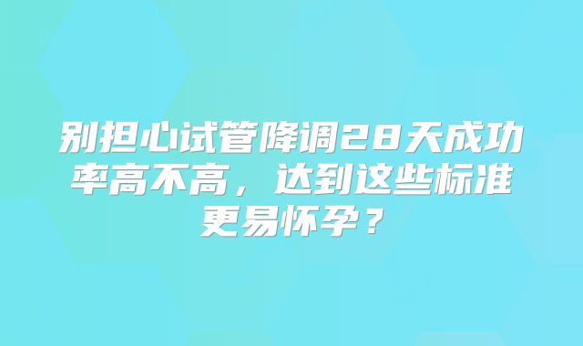 别担心试管降调28天成功率高不高，达到这些标准更易怀孕？