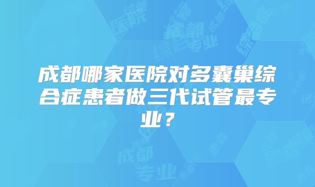 成都哪家医院对多囊巢综合症患者做三代试管最专业?