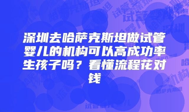 深圳去哈萨克斯坦做试管婴儿的机构可以高成功率生孩子吗?看懂流程花对钱