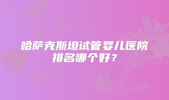 哈萨克斯坦试管婴儿医院排名哪个好？
