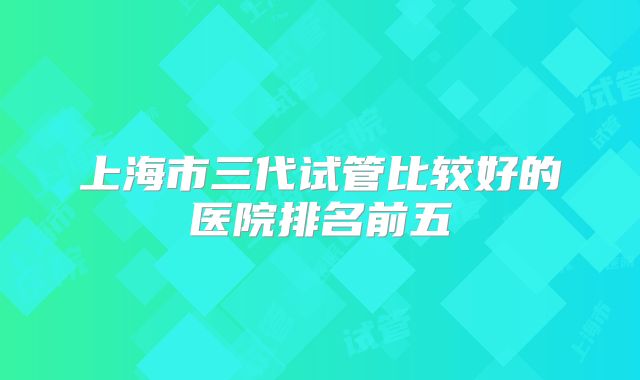上海市三代试管比较好的医院排名前五