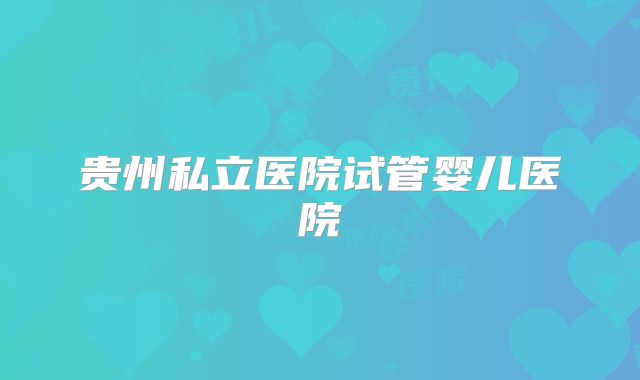 贵州私立医院试管婴儿医院