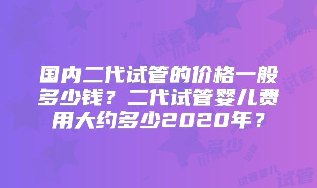 国内二代试管的价格一般多少钱?二代试管婴儿费用大约多少2020年?