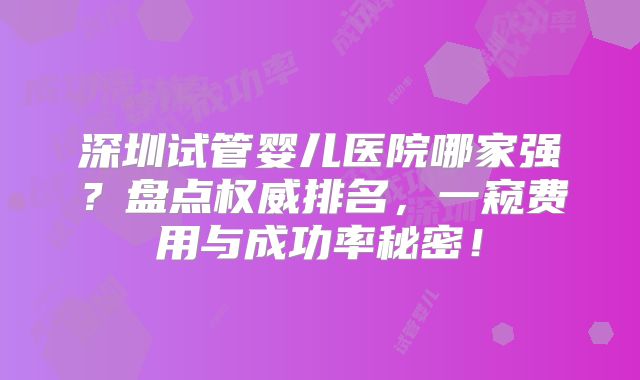深圳试管婴儿医院哪家强？盘点权威排名，一窥费用与成功率秘密！
