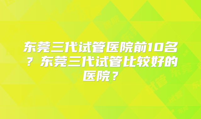 东莞三代试管医院前10名？东莞三代试管比较好的医院？