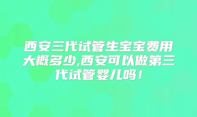 西安三代试管生宝宝费用大概多少,西安可以做第三代试管婴儿吗!