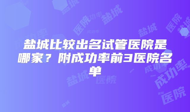 盐城比较出名试管医院是哪家?附成功率前3医院名单