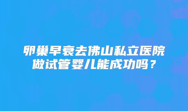 卵巢早衰去佛山私立医院做试管婴儿能成功吗?