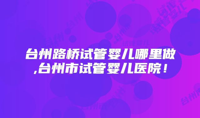 台州路桥试管婴儿哪里做,台州市试管婴儿医院！