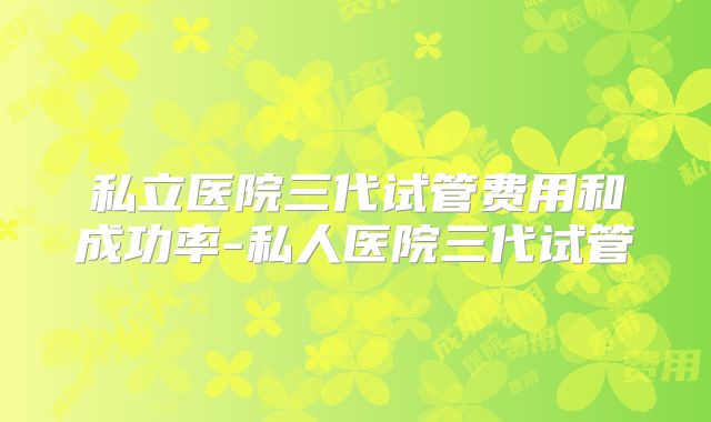 私立医院三代试管费用和成功率-私人医院三代试管