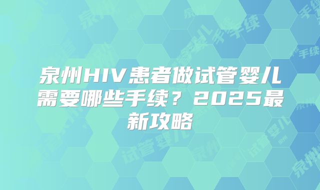 泉州HIV患者做试管婴儿需要哪些手续?2025最新攻略