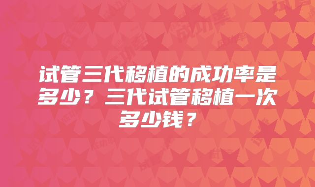 试管三代移植的成功率是多少?三代试管移植一次多少钱?