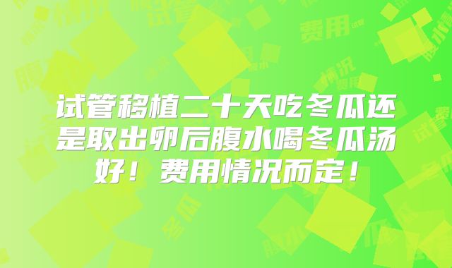 试管移植二十天吃冬瓜还是取出卵后腹水喝冬瓜汤好!费用情况而定!