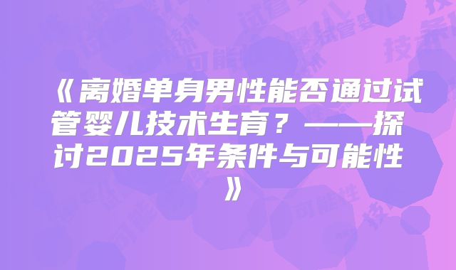 《离婚单身男性能否通过试管婴儿技术生育?——探讨2025年条件与可能性》