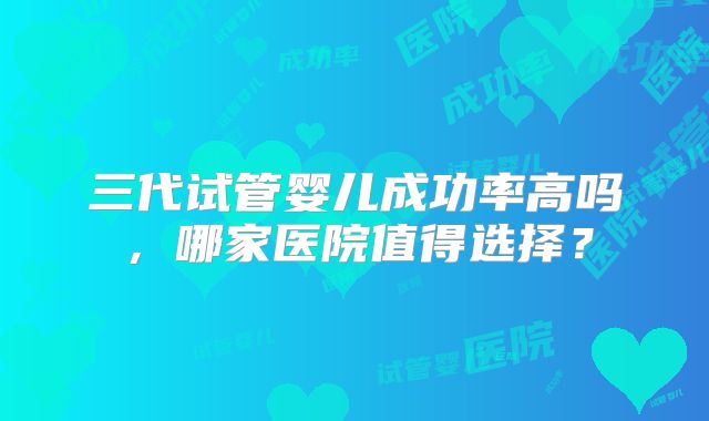 三代试管婴儿成功率高吗，哪家医院值得选择？
