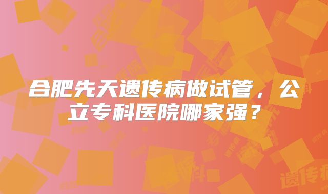 合肥先天遗传病做试管，公立专科医院哪家强？