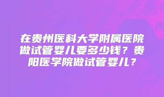 在贵州医科大学附属医院做试管婴儿要多少钱？贵阳医学院做试管婴儿？