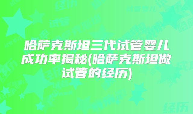 哈萨克斯坦三代试管婴儿成功率揭秘(哈萨克斯坦做试管的经历)