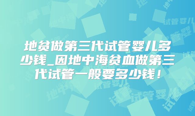 地贫做第三代试管婴儿多少钱_因地中海贫血做第三代试管一般要多少钱！