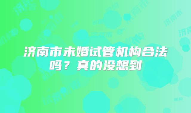 济南市未婚试管机构合法吗?真的没想到