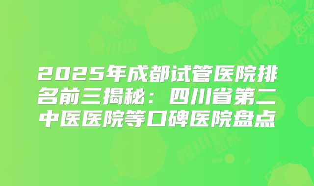 2025年成都试管医院排名前三揭秘：四川省第二中医医院等口碑医院盘点