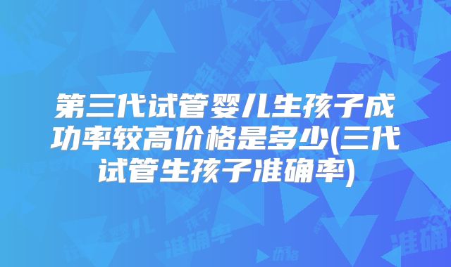第三代试管婴儿生孩子成功率较高价格是多少(三代试管生孩子准确率)