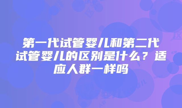 第一代试管婴儿和第二代试管婴儿的区别是什么？适应人群一样吗