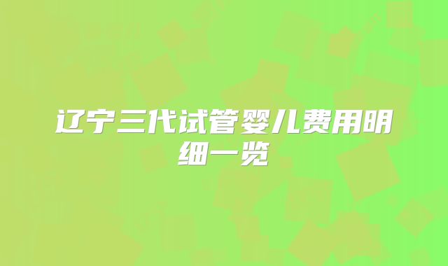 辽宁三代试管婴儿费用明细一览