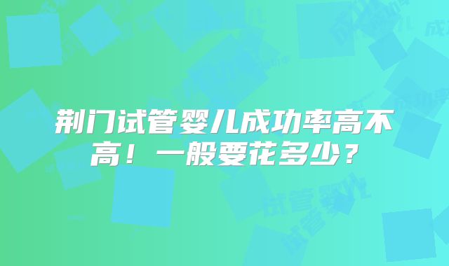 荆门试管婴儿成功率高不高！一般要花多少？