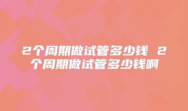 2个周期做试管多少钱 2个周期做试管多少钱啊