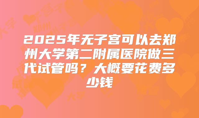 2025年无子宫可以去郑州大学第二附属医院做三代试管吗？大概要花费多少钱