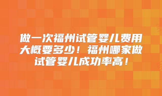 做一次福州试管婴儿费用大概要多少！福州哪家做试管婴儿成功率高！