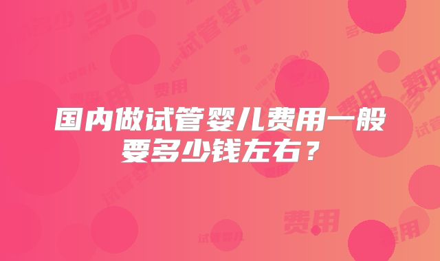 国内做试管婴儿费用一般要多少钱左右？