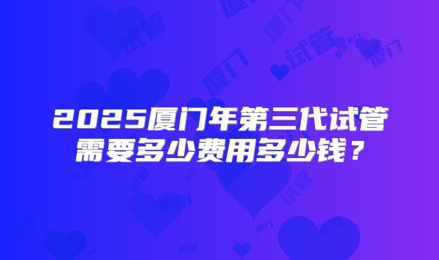 2025厦门年第三代试管需要多少费用多少钱？