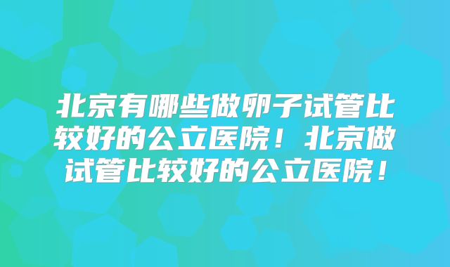 北京有哪些做卵子试管比较好的公立医院!北京做试管比较好的公立医院!