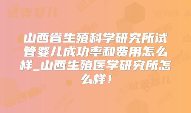 山西省生殖科学研究所试管婴儿成功率和费用怎么样_山西生殖医学研究所怎么样!