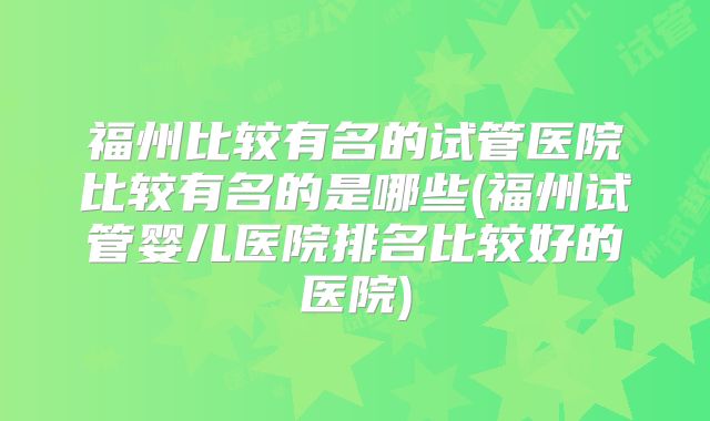 福州比较有名的试管医院比较有名的是哪些(福州试管婴儿医院排名比较好的医院)