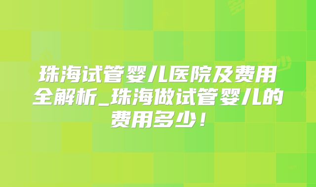 珠海试管婴儿医院及费用全解析_珠海做试管婴儿的费用多少！