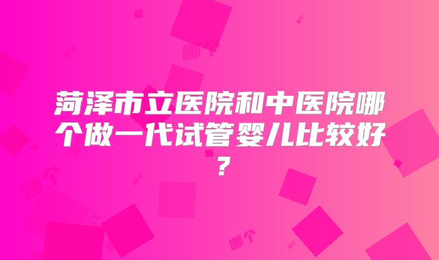 菏泽市立医院和中医院哪个做一代试管婴儿比较好？