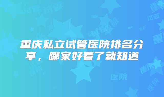 重庆私立试管医院排名分享，哪家好看了就知道