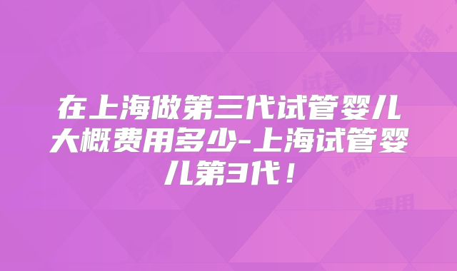 在上海做第三代试管婴儿大概费用多少-上海试管婴儿第3代！