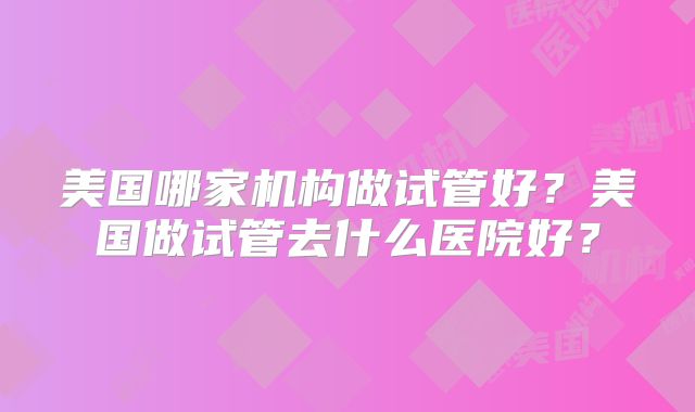 美国哪家机构做试管好？美国做试管去什么医院好？