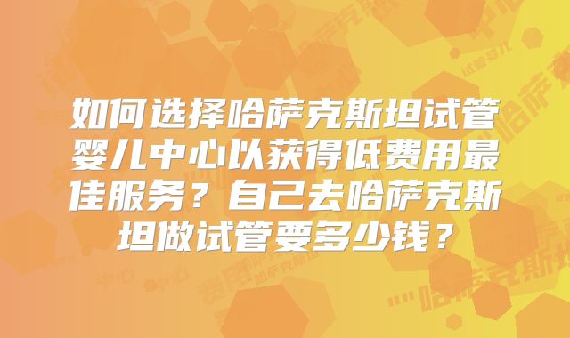 如何选择哈萨克斯坦试管婴儿中心以获得低费用最佳服务？自己去哈萨克斯坦做试管要多少钱？