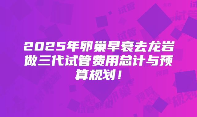 2025年卵巢早衰去龙岩做三代试管费用总计与预算规划！