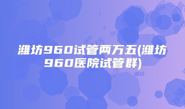潍坊960试管两万五(潍坊960医院试管群)