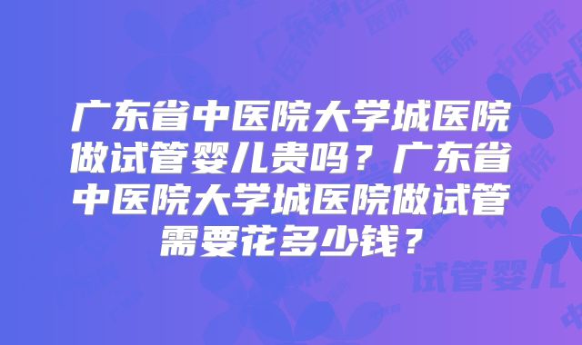 广东省中医院大学城医院做试管婴儿贵吗?广东省中医院大学城医院做试管需要花多少钱?