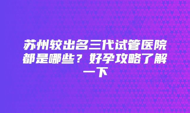 苏州较出名三代试管医院都是哪些?好孕攻略了解一下